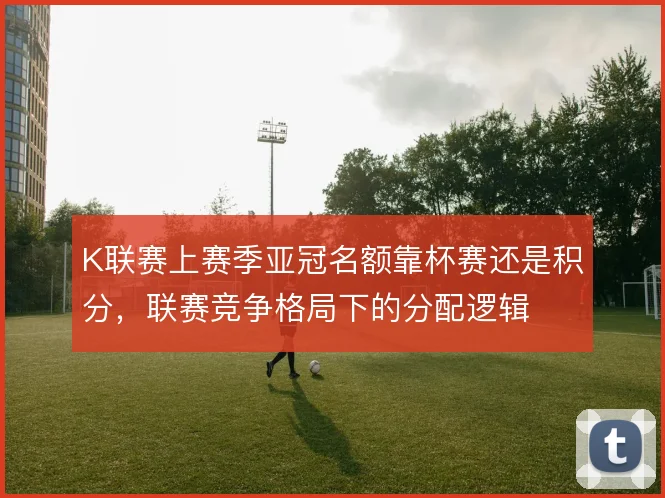 K联赛上赛季亚冠名额靠杯赛还是积分，联赛竞争格局下的分配逻辑