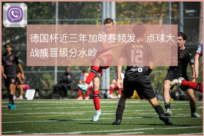 德国杯近三年加时赛频发，点球大战成晋级分水岭