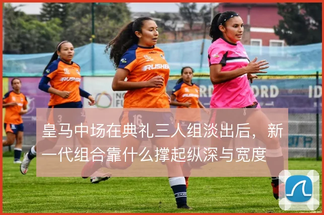 皇马中场在典礼三人组淡出后，新一代组合靠什么撑起纵深与宽度