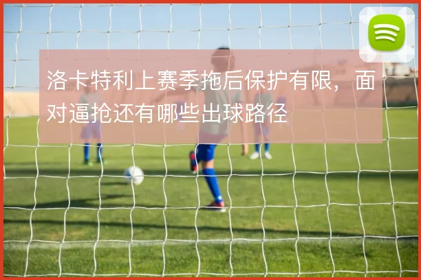 洛卡特利上赛季拖后保护有限，面对逼抢还有哪些出球路径
