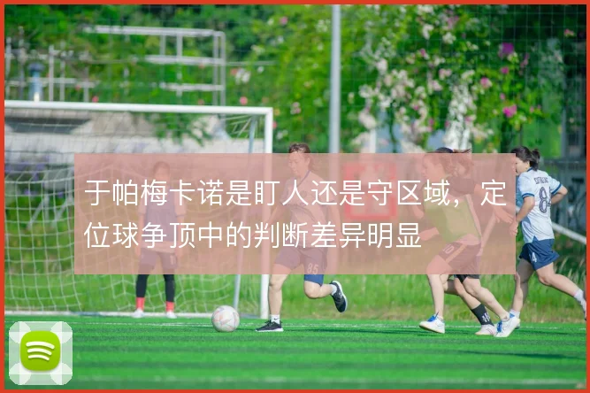 于帕梅卡诺是盯人还是守区域，定位球争顶中的判断差异明显