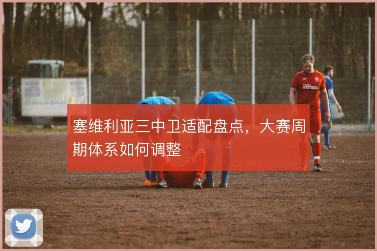 塞维利亚三中卫适配盘点，大赛周期体系如何调整