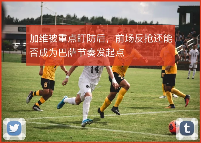 加维被重点盯防后，前场反抢还能否成为巴萨节奏发起点