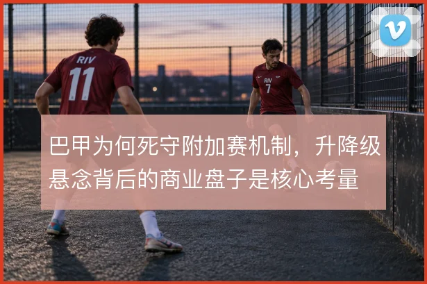 巴甲为何死守附加赛机制，升降级悬念背后的商业盘子是核心考量