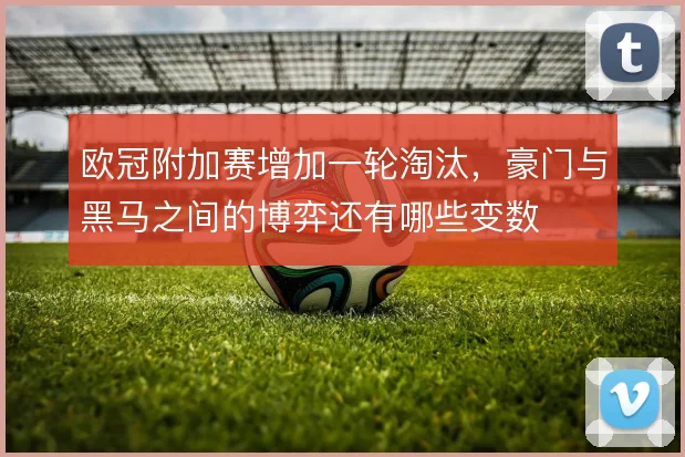 欧冠附加赛增加一轮淘汰，豪门与黑马之间的博弈还有哪些变数
