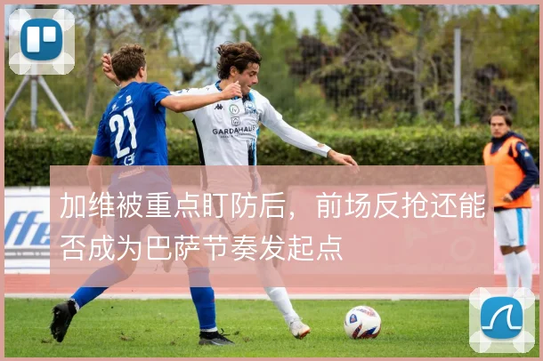 加维被重点盯防后，前场反抢还能否成为巴萨节奏发起点