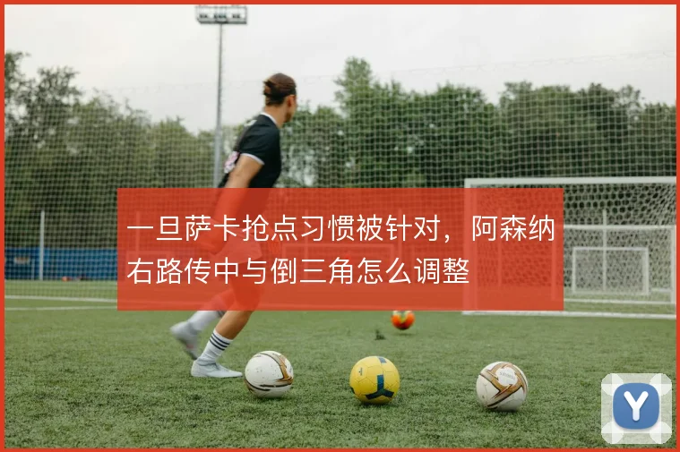 一旦萨卡抢点习惯被针对,阿森纳右路传中与倒三角怎么调整