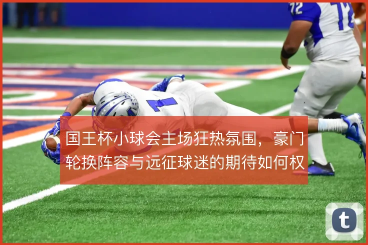 国王杯小球会主场狂热氛围，豪门轮换阵容与远征球迷的期待如何权衡