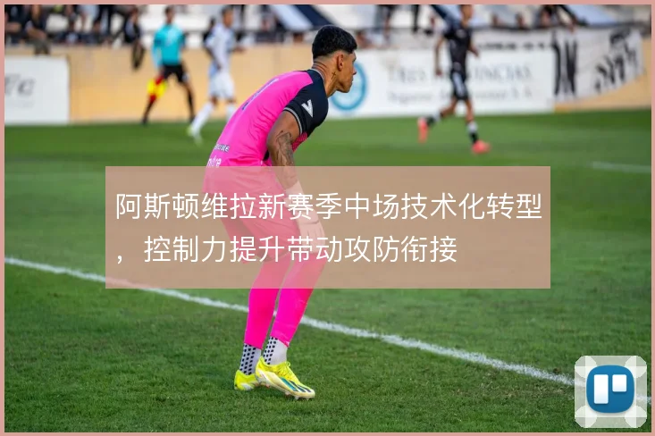 阿斯顿维拉新赛季中场技术化转型,控制力提升带动攻防衔接